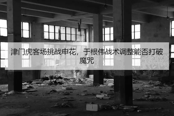 津门虎客场挑战申花，于根伟战术调整能否打破魔咒