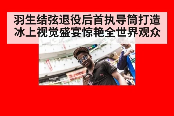 羽生结弦退役后首执导筒打造冰上视觉盛宴惊艳全世界观众