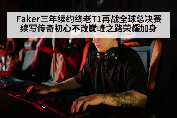 Faker三年续约终老T1再战全球总决赛续写传奇初心不改巅峰之路荣耀加身