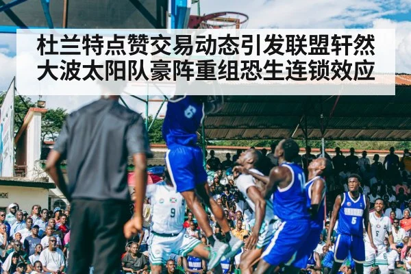 杜兰特点赞交易动态引发联盟轩然大波太阳队豪阵重组恐生连锁效应